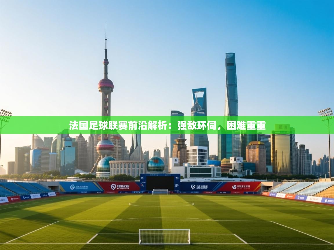 法国足球联赛前沿解析:强敌环伺,困难重重 第1张